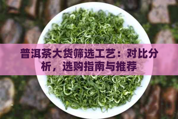 普洱茶大货筛选工艺：对比分析，选购指南与推荐