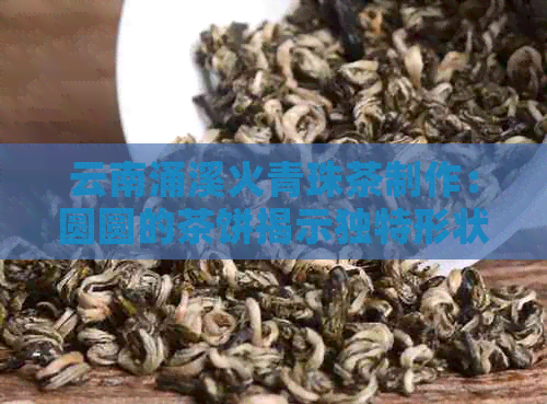 云南涌溪火青珠茶制作：圆圆的茶饼揭示独特形状与清香口感