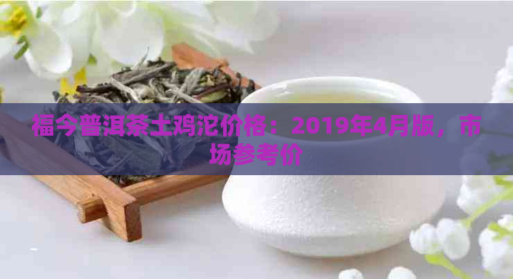 福今普洱茶土鸡沱价格：2019年4月版，市场参考价