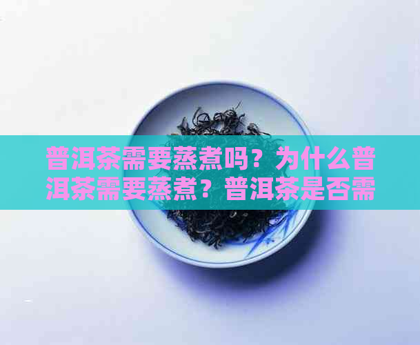 普洱茶需要蒸煮吗？为什么普洱茶需要蒸煮？普洱茶是否需要煮？