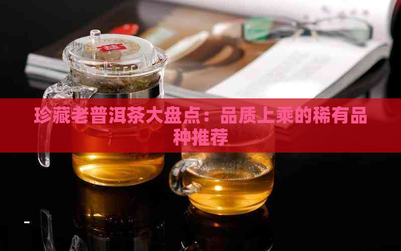 珍藏老普洱茶大盘点：品质上乘的稀有品种推荐