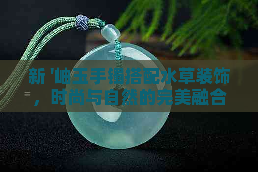 新 '岫玉手镯搭配水草装饰，时尚与自然的完美融合'