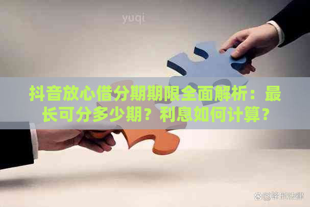 抖音放心借分期期限全面解析：最长可分多少期？利息如何计算？