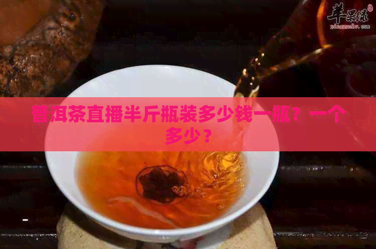 普洱茶直播半斤瓶装多少钱一瓶？一个多少？