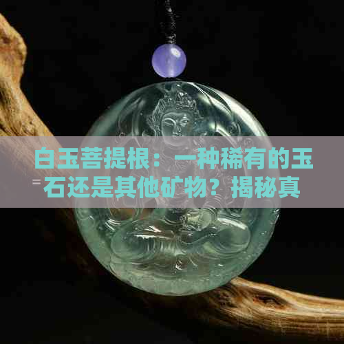 白玉菩提根：一种稀有的玉石还是其他矿物？揭秘真相