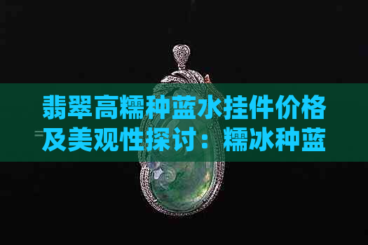 翡翠高糯种蓝水挂件价格及美观性探讨：糯冰种蓝水翡翠值得收藏吗？