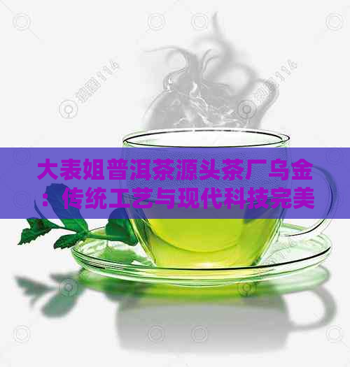 大表姐普洱茶源头茶厂乌金：传统工艺与现代科技完美融合的高品质普洱茶制作