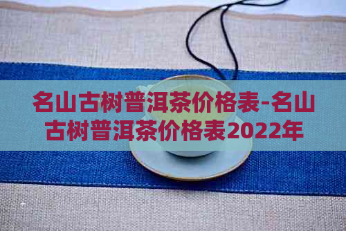 名山古树普洱茶价格表-名山古树普洱茶价格表2022年