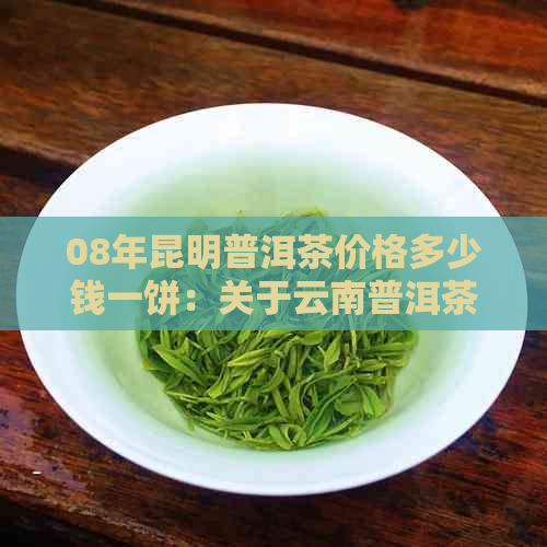 08年昆明普洱茶价格多少钱一饼：关于云南普洱茶各年份的价格信息