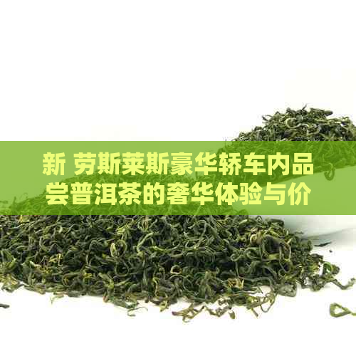 新 劳斯莱斯豪华轿车内品尝普洱茶的奢华体验与价格分析