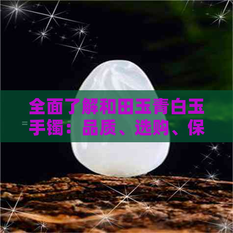 全面了解和田玉青白玉手镯：品质、选购、保养与价值，为您提供一站式解答