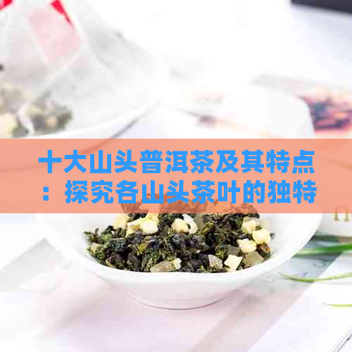 十大山头普洱茶及其特点：探究各山头茶叶的独特韵味与特性