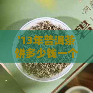 '13年普洱茶饼多少钱一个：2013年及熟普洱茶饼的价值与市场行情解析'