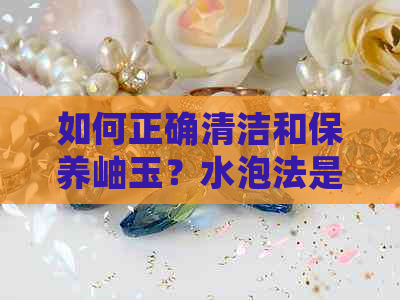 如何正确清洁和保养岫玉？水泡法是更佳选择吗？