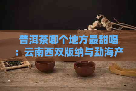 普洱茶哪个地方最甜喝：云南西双版纳与勐海产区更受欢迎