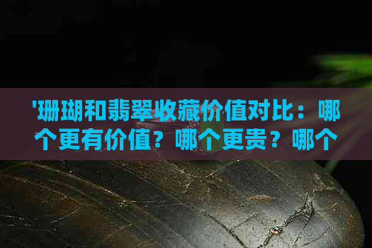 '珊瑚和翡翠收藏价值对比：哪个更有价值？哪个更贵？哪个更好？'