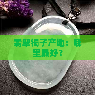 翡翠镯子产地：哪里更好？