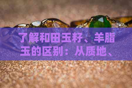 了解和田玉籽、羊脂玉的区别：从质地、颜色、价值和保养方面全面解析