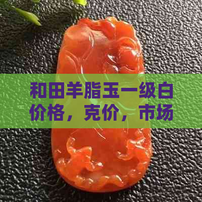 和田羊脂玉一级白价格，克价，市场行情分析