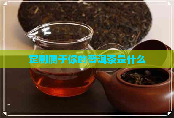 定制属于你的普洱茶是什么