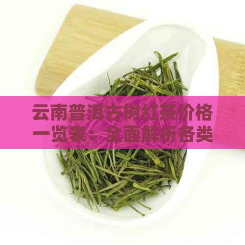 云南普洱古树红茶价格一览表：全面解析各类茶叶品种及市场行情