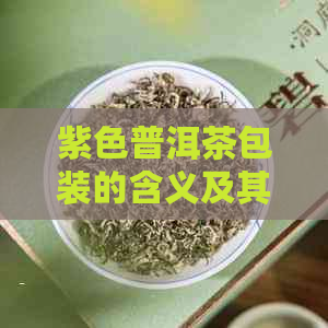 紫色普洱茶包装的含义及其特点，如何选择与品鉴？