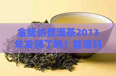 金版纳普洱茶2013年发酵了吗？能喝吗？有吗？