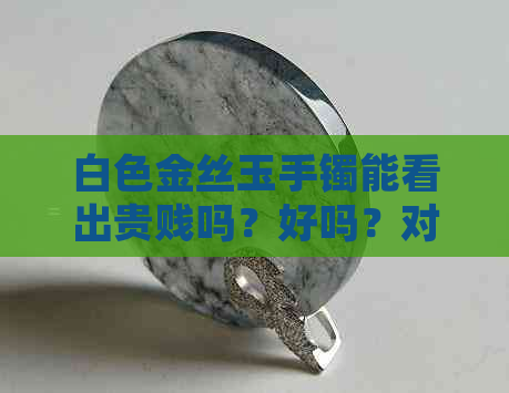 白色金丝玉手镯能看出贵贱吗？好吗？对人体有好处吗？