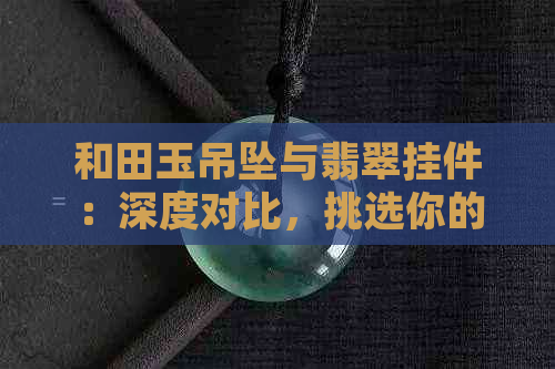 和田玉吊坠与翡翠挂件：深度对比，挑选你的更佳选择