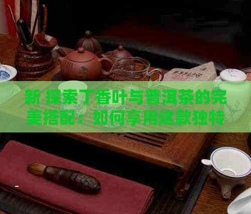 新 探索丁香叶与普洱茶的完美搭配：如何享用这款独特的茶饮？