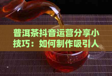 普洱茶抖音运营分享小技巧：如何制作吸引人的内容，提高粉丝互动和转化率。