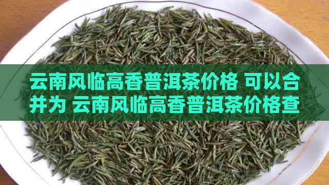 云南风临高香普洱茶价格 可以合并为 云南风临高香普洱茶价格查询。