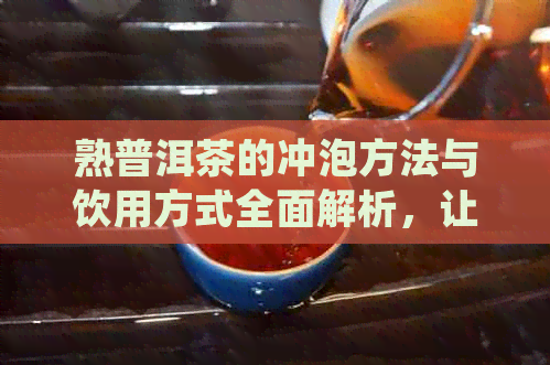 熟普洱茶的冲泡方法与饮用方式全面解析，让你更了解如何品尝这款醇厚的茶叶