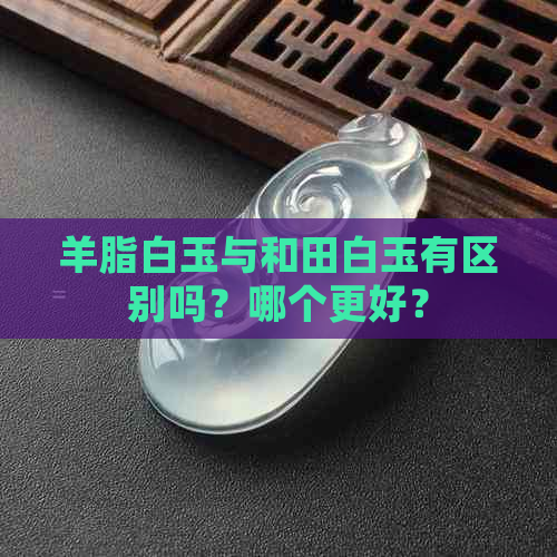 羊脂白玉与和田白玉有区别吗？哪个更好？