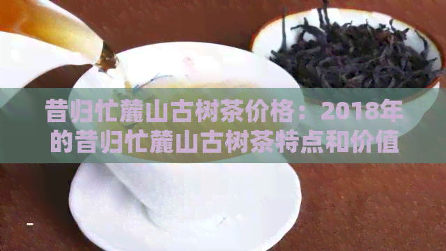 昔归忙麓山古树茶价格：2018年的昔归忙麓山古树茶特点和价值