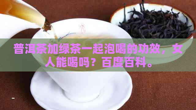 普洱茶加绿茶一起泡喝的功效，女人能喝吗？百度百科。