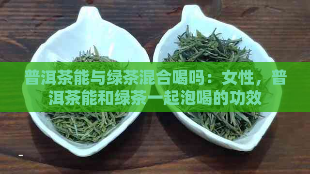 普洱茶能与绿茶混合喝吗：女性，普洱茶能和绿茶一起泡喝的功效