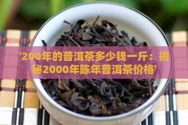 '200年的普洱茶多少钱一斤：揭秘2000年陈年普洱茶价格'