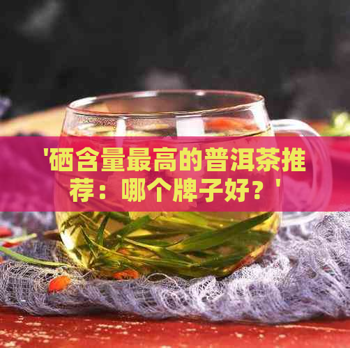 '硒含量更高的普洱茶推荐：哪个牌子好？'