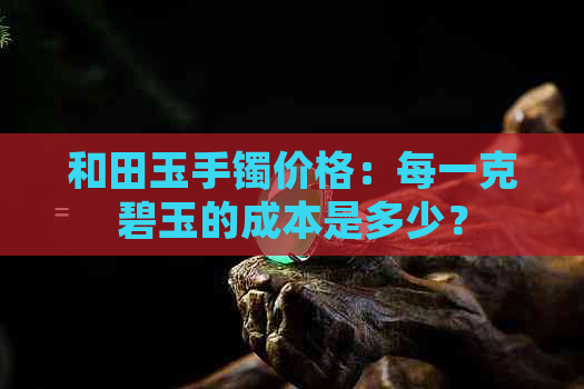 和田玉手镯价格：每一克碧玉的成本是多少？