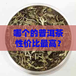 哪个的普洱茶性价比更高？如何挑选经济实且品质优良的普洱茶？