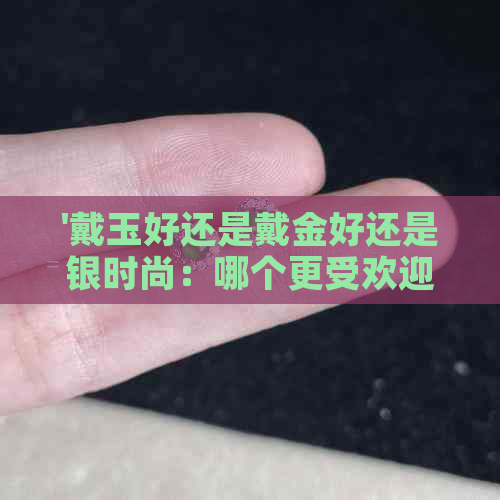 '戴玉好还是戴金好还是银时尚：哪个更受欢迎？'