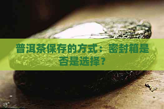 普洱茶保存的方式：密封箱是否是选择？