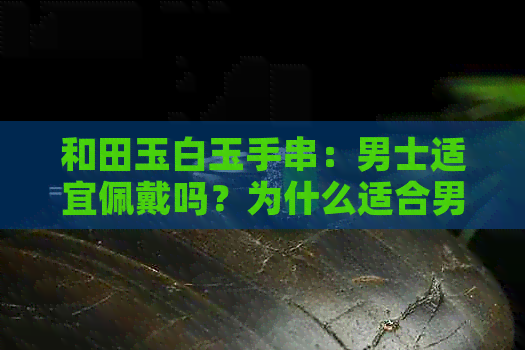 和田玉白玉手串：男士适宜佩戴吗？为什么适合男士以及如何选择与保养？