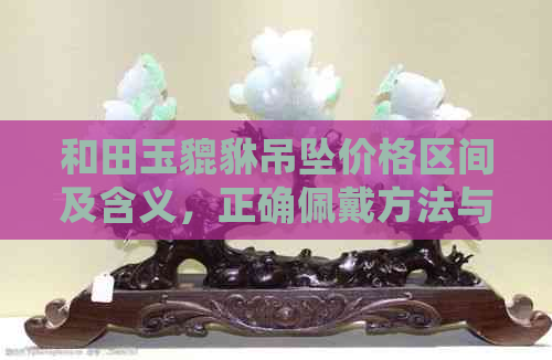 和田玉貔貅吊坠价格区间及含义，正确佩戴方法与避免禁忌