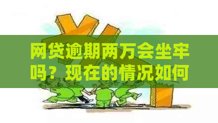 网贷逾期两万会坐牢吗？现在的情况如何？