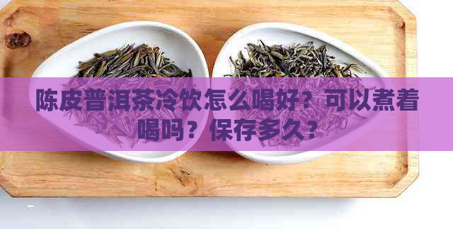 陈皮普洱茶冷饮怎么喝好？可以煮着喝吗？保存多久？