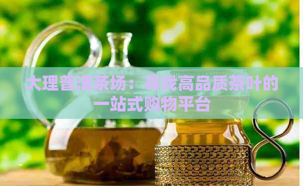 大理普洱茶场：寻找高品质茶叶的一站式购物平台