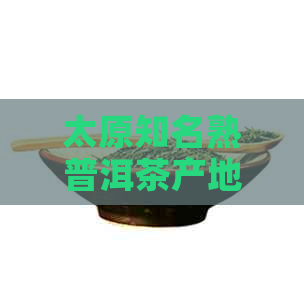 太原知名熟普洱茶产地