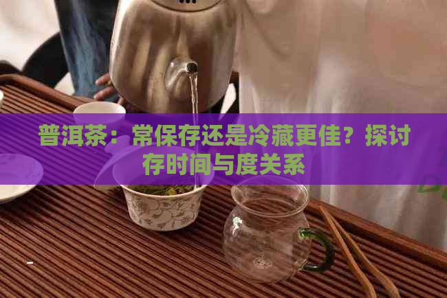 普洱茶：常保存还是冷藏更佳？探讨存时间与度关系